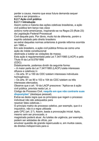 perder a causa, mesmo que essa futura demanda sequer
venha a ser proposta.68
8.2.7 Ação civil pública
8.2.7.1 Introdução
Assim como a maioria das ações coletivas brasileiras, a ação
civil pública tem berço nas class
actions norte-americanas, inspirando-se na Regra 23 (Rule 23)
da Legislação Federal Processual
Civil daquele país. Por óbvio, muito há de diferente, porém o
espírito adotado pelo direito brasileiro
se extrai daquelas normas anteriores à grande reforma ocorrida
em 1966.69
Em solo brasileiro, a ação civil pública firmou-se como uma
ação de índole constitucional
destinada a tutelar as violações de massa.
Esta ação é regulamentada pela Lei 7.347/1985 (LACP) e pelo
Título III da Lei 8.078/1990
(CDC).
Didaticamente, podemos dividir da seguinte forma:
– A maior parte da Lei 7.347/1985 (LACP) tutela interesses
difusos e coletivos;70
– Os arts. 91 a 100 do CDC tutelam interesses individuais
homogêneos;
– Os arts. 81 ao 90 e 103 e 104 do CDC tutelam os três
interesses elencados.
Observe que o art. 19 da LACP prescreve: “Aplica-se à ação
civil pública, prevista nesta Lei, o
Código de Processo Civil, naquilo em que não contrarie suas
disposições” (destaque pessoal).
Extrai-se desta regra que os princípios que regem o processo
individual não são adequados para
resolver lides coletivas.71
O princípio matriz do processo coletivo, por exemplo, que é o
inquisitivo, não é a regra utilizada
pelo CPC (art. 2.º). Assim, basta a provocação inicial. Após,
mesmo sem ser provocado, o
magistrado poderá atuar. As tutelas de urgência, por exemplo,
podem ser adotadas de ofício, por
envolver questão de grande repercussão e, em muitos casos,
de direitos indisponíveis para a
 