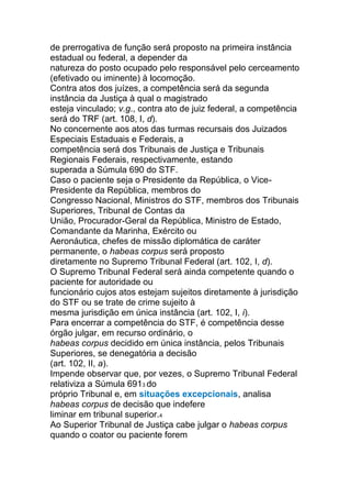 de prerrogativa de função será proposto na primeira instância
estadual ou federal, a depender da
natureza do posto ocupado pelo responsável pelo cerceamento
(efetivado ou iminente) à locomoção.
Contra atos dos juízes, a competência será da segunda
instância da Justiça à qual o magistrado
esteja vinculado; v.g., contra ato de juiz federal, a competência
será do TRF (art. 108, I, d).
No concernente aos atos das turmas recursais dos Juizados
Especiais Estaduais e Federais, a
competência será dos Tribunais de Justiça e Tribunais
Regionais Federais, respectivamente, estando
superada a Súmula 690 do STF.
Caso o paciente seja o Presidente da República, o Vice-
Presidente da República, membros do
Congresso Nacional, Ministros do STF, membros dos Tribunais
Superiores, Tribunal de Contas da
União, Procurador-Geral da República, Ministro de Estado,
Comandante da Marinha, Exército ou
Aeronáutica, chefes de missão diplomática de caráter
permanente, o habeas corpus será proposto
diretamente no Supremo Tribunal Federal (art. 102, I, d).
O Supremo Tribunal Federal será ainda competente quando o
paciente for autoridade ou
funcionário cujos atos estejam sujeitos diretamente à jurisdição
do STF ou se trate de crime sujeito à
mesma jurisdição em única instância (art. 102, I, i).
Para encerrar a competência do STF, é competência desse
órgão julgar, em recurso ordinário, o
habeas corpus decidido em única instância, pelos Tribunais
Superiores, se denegatória a decisão
(art. 102, II, a).
Impende observar que, por vezes, o Supremo Tribunal Federal
relativiza a Súmula 6913 do
próprio Tribunal e, em situações excepcionais, analisa
habeas corpus de decisão que indefere
liminar em tribunal superior.4
Ao Superior Tribunal de Justiça cabe julgar o habeas corpus
quando o coator ou paciente forem
 
