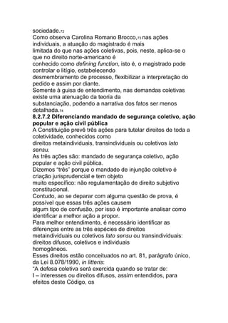 sociedade.72
Como observa Carolina Romano Brocco,73 nas ações
individuais, a atuação do magistrado é mais
limitada do que nas ações coletivas, pois, neste, aplica-se o
que no direito norte-americano é
conhecido como defining function, isto é, o magistrado pode
controlar o litígio, estabelecendo
desmembramento de processo, flexibilizar a interpretação do
pedido e assim por diante.
Somente à guisa de entendimento, nas demandas coletivas
existe uma atenuação da teoria da
substanciação, podendo a narrativa dos fatos ser menos
detalhada.74
8.2.7.2 Diferenciando mandado de segurança coletivo, ação
popular e ação civil pública
A Constituição prevê três ações para tutelar direitos de toda a
coletividade, conhecidos como
direitos metaindividuais, transindividuais ou coletivos lato
sensu.
As três ações são: mandado de segurança coletivo, ação
popular e ação civil pública.
Dizemos “três” porque o mandado de injunção coletivo é
criação jurisprudencial e tem objeto
muito específico: não regulamentação de direito subjetivo
constitucional.
Contudo, ao se deparar com alguma questão de prova, é
possível que essas três ações causem
algum tipo de confusão, por isso é importante analisar como
identificar a melhor ação a propor.
Para melhor entendimento, é necessário identificar as
diferenças entre as três espécies de direitos
metaindividuais ou coletivos lato sensu ou transindividuais:
direitos difusos, coletivos e individuais
homogêneos.
Esses direitos estão conceituados no art. 81, parágrafo único,
da Lei 8.078/1990, in litteris:
“A defesa coletiva será exercida quando se tratar de:
I – interesses ou direitos difusos, assim entendidos, para
efeitos deste Código, os
 