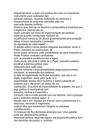 frequentemente, a ação civil pública tem sido um importante
instrumento para realização das
políticas públicas, impondo realização de condutas e
ressarcimento de prejuízos causados pela má
execução dessas políticas.
Discorre que “tem-se na doutrina e jurisprudência brasileira que
é legítima a intervenção do
poder judiciário em tema de implementação de políticas
públicas quando configurada hipótese de
injustificável inércia ou de abuso governamental para proteção
desse mínimo necessário à proteção
da dignidade da coletividade”.77
O debate sobre o tema sempre desperta discussões, tendo o
Poder Judiciário se posicionado, de
forma quase uníssona, pela possibilidade de atuar impondo ao
Poder Público condutas condizentes
com os preceitos constitucionais e legais.
Outro ponto relevante é saber se o Poder Judiciário poderia
escolher a política pública mais
adequada para cada caso.
A teoria reticente a esta possibilidade alega quatros pontos
principais: a) separação dos poderes;
b) falta de legitimidade do Poder Judiciário, que não é um
órgão majoritário, eleito para tanto; c) a
possibilidade desses atos investiria o órgão judicante de
poderes que o elevariam ao status de um
superpoder; d) quebra da imparcialidade do julgador, eis que o
jogo político é incompatível com
posições neutras e imparciais78.
Contudo, não é a esta posição que nos aliamos, nem à posição
que o Judiciário parece seguir. A
eleição não é um “cheque em branco” para o parlamentar e o
executivo, devendo o magistrado
praticar atos que mantenham íntegros os preceitos
constitucionais79.
O inesquecível Ruy Barbosa80 ensinava que “uma questão
pode ser distintamente política,
altamente política, segundo alguns, até puramente política fora
dos domínios da justiça, e, contudo,
 