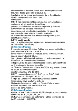em revestindo a forma de pleito, estar na competência dos
tribunais, desde que o ato, executivo ou
legislativo, contra o qual se demanda, fira a Constituição,
lesando ou negando um direito nela
consagrado”.
O STJ, nos mesmos moldes explicitados, tem julgados no
sentido de admitir controle de políticas
públicas, fixando que a determinação judicial quanto ao
cumprimento de políticas públicas não
encerra suposta ingerência do Judiciário na esfera da
administração, pois “não há discricionariedade
do administrador frente aos direitos consagrados, quiçá
constitucionalmente”.81
8.2.7.4 Legitimidade
O rol de legitimados para propositura desta demanda está no
art. 5.º da Lei 7.347/1985:
a) Ministério Público;
É bom alertar que o Ministério Público tem ampla legitimidade
para promover ACP que busque a
tutela de direitos difusos e coletivos strictu sensu.82 Contudo,
quanto aos direitos individuais
homogêneos, o Ministério Público só poderá atuar quando a
situação a ser tutelada for de interesse
indisponível ou de grande repercussão social,83 como contratos
de financiamento firmados no âmbito
do Sistema Financeiro da Habitação (SFH), reajuste de planos
de saúde ou de mensalidades
escolares (Súmula 643 do STF).
O STF, respaldado no art. 5.º, § 5.º, da Lei 7.347/1985
(introduzido na LACP pelo art. 113 do
Código de Defesa do Consumidor), passou a admitir
litisconsórcio ativo facultativo entre os
Ministérios Públicos da União, do Distrito Federal e dos
Estados na defesa dos interesses e dos
direitos do consumidor.84
b) Defensoria Pública;
Apesar de este órgão atuar em ACP há tempos,85 pela previsão
contida no art. 82, III, do CDC, LC
80/1994, a legitimidade da Defensoria Pública foi incluída na
LACP pela Lei 11.448/2007.
 