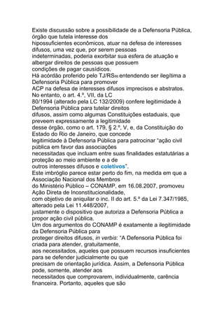 Existe discussão sobre a possibilidade de a Defensoria Pública,
órgão que tutela interesse dos
hipossuficientes econômicos, atuar na defesa de interesses
difusos, uma vez que, por serem pessoas
indeterminadas, poderia exorbitar sua esfera de atuação e
albergar direitos de pessoas que possuem
condições de pagar causídicos.
Há acórdão proferido pelo TJ/RS86 entendendo ser ilegítima a
Defensoria Pública para promover
ACP na defesa de interesses difusos imprecisos e abstratos.
No entanto, o art. 4.º, VII, da LC
80/1994 (alterado pela LC 132/2009) confere legitimidade à
Defensoria Pública para tutelar direitos
difusos, assim como algumas Constituições estaduais, que
preveem expressamente a legitimidade
desse órgão, como o art. 179, § 2.º, V, e, da Constituição do
Estado do Rio de Janeiro, que concede
legitimidade à Defensoria Pública para patrocinar “ação civil
pública em favor das associações
necessitadas que incluam entre suas finalidades estatutárias a
proteção ao meio ambiente e a de
outros interesses difusos e coletivos”.
Este imbróglio parece estar perto do fim, na medida em que a
Associação Nacional dos Membros
do Ministério Público – CONAMP, em 16.08.2007, promoveu
Ação Direta de Inconstitucionalidade,
com objetivo de aniquilar o inc. II do art. 5.º da Lei 7.347/1985,
alterado pela Lei 11.448/2007,
justamente o dispositivo que autoriza a Defensoria Pública a
propor ação civil pública.
Um dos argumentos do CONAMP é exatamente a ilegitimidade
da Defensoria Pública para
proteger direitos difusos, in verbis: “A Defensoria Pública foi
criada para atender, gratuitamente,
aos necessitados, aqueles que possuem recursos insuficientes
para se defender judicialmente ou que
precisam de orientação jurídica. Assim, a Defensoria Pública
pode, somente, atender aos
necessitados que comprovarem, individualmente, carência
financeira. Portanto, aqueles que são
 