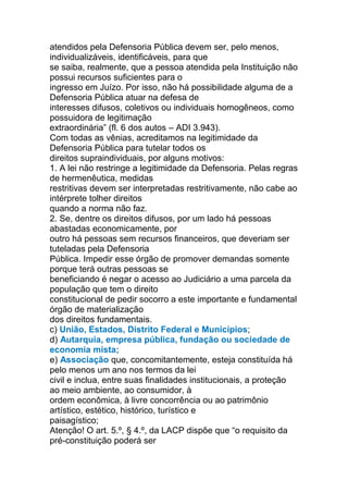 atendidos pela Defensoria Pública devem ser, pelo menos,
individualizáveis, identificáveis, para que
se saiba, realmente, que a pessoa atendida pela Instituição não
possui recursos suficientes para o
ingresso em Juízo. Por isso, não há possibilidade alguma de a
Defensoria Pública atuar na defesa de
interesses difusos, coletivos ou individuais homogêneos, como
possuidora de legitimação
extraordinária” (fl. 6 dos autos – ADI 3.943).
Com todas as vênias, acreditamos na legitimidade da
Defensoria Pública para tutelar todos os
direitos supraindividuais, por alguns motivos:
1. A lei não restringe a legitimidade da Defensoria. Pelas regras
de hermenêutica, medidas
restritivas devem ser interpretadas restritivamente, não cabe ao
intérprete tolher direitos
quando a norma não faz.
2. Se, dentre os direitos difusos, por um lado há pessoas
abastadas economicamente, por
outro há pessoas sem recursos financeiros, que deveriam ser
tuteladas pela Defensoria
Pública. Impedir esse órgão de promover demandas somente
porque terá outras pessoas se
beneficiando é negar o acesso ao Judiciário a uma parcela da
população que tem o direito
constitucional de pedir socorro a este importante e fundamental
órgão de materialização
dos direitos fundamentais.
c) União, Estados, Distrito Federal e Municípios;
d) Autarquia, empresa pública, fundação ou sociedade de
economia mista;
e) Associação que, concomitantemente, esteja constituída há
pelo menos um ano nos termos da lei
civil e inclua, entre suas finalidades institucionais, a proteção
ao meio ambiente, ao consumidor, à
ordem econômica, à livre concorrência ou ao patrimônio
artístico, estético, histórico, turístico e
paisagístico;
Atenção! O art. 5.º, § 4.º, da LACP dispõe que “o requisito da
pré-constituição poderá ser
 