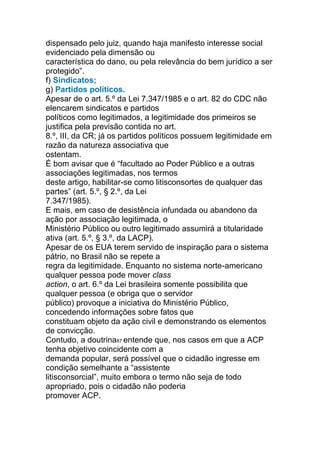 dispensado pelo juiz, quando haja manifesto interesse social
evidenciado pela dimensão ou
característica do dano, ou pela relevância do bem jurídico a ser
protegido”.
f) Sindicatos;
g) Partidos políticos.
Apesar de o art. 5.º da Lei 7.347/1985 e o art. 82 do CDC não
elencarem sindicatos e partidos
políticos como legitimados, a legitimidade dos primeiros se
justifica pela previsão contida no art.
8.º, III, da CR; já os partidos políticos possuem legitimidade em
razão da natureza associativa que
ostentam.
É bom avisar que é “facultado ao Poder Público e a outras
associações legitimadas, nos termos
deste artigo, habilitar-se como litisconsortes de qualquer das
partes” (art. 5.º, § 2.º, da Lei
7.347/1985).
E mais, em caso de desistência infundada ou abandono da
ação por associação legitimada, o
Ministério Público ou outro legitimado assumirá a titularidade
ativa (art. 5.º, § 3.º, da LACP).
Apesar de os EUA terem servido de inspiração para o sistema
pátrio, no Brasil não se repete a
regra da legitimidade. Enquanto no sistema norte-americano
qualquer pessoa pode mover class
action, o art. 6.º da Lei brasileira somente possibilita que
qualquer pessoa (e obriga que o servidor
público) provoque a iniciativa do Ministério Público,
concedendo informações sobre fatos que
constituam objeto da ação civil e demonstrando os elementos
de convicção.
Contudo, a doutrina87 entende que, nos casos em que a ACP
tenha objetivo coincidente com a
demanda popular, será possível que o cidadão ingresse em
condição semelhante a “assistente
litisconsorcial”, muito embora o termo não seja de todo
apropriado, pois o cidadão não poderia
promover ACP.
 
