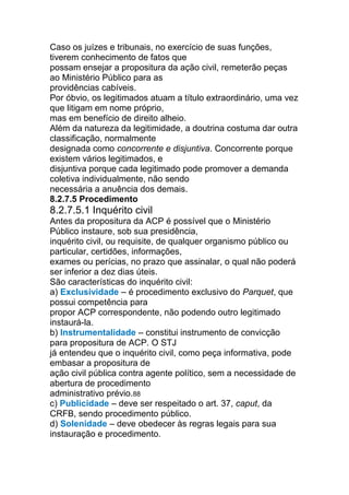 Caso os juízes e tribunais, no exercício de suas funções,
tiverem conhecimento de fatos que
possam ensejar a propositura da ação civil, remeterão peças
ao Ministério Público para as
providências cabíveis.
Por óbvio, os legitimados atuam a título extraordinário, uma vez
que litigam em nome próprio,
mas em benefício de direito alheio.
Além da natureza da legitimidade, a doutrina costuma dar outra
classificação, normalmente
designada como concorrente e disjuntiva. Concorrente porque
existem vários legitimados, e
disjuntiva porque cada legitimado pode promover a demanda
coletiva individualmente, não sendo
necessária a anuência dos demais.
8.2.7.5 Procedimento
8.2.7.5.1 Inquérito civil
Antes da propositura da ACP é possível que o Ministério
Público instaure, sob sua presidência,
inquérito civil, ou requisite, de qualquer organismo público ou
particular, certidões, informações,
exames ou perícias, no prazo que assinalar, o qual não poderá
ser inferior a dez dias úteis.
São características do inquérito civil:
a) Exclusividade – é procedimento exclusivo do Parquet, que
possui competência para
propor ACP correspondente, não podendo outro legitimado
instaurá-la.
b) Instrumentalidade – constitui instrumento de convicção
para propositura de ACP. O STJ
já entendeu que o inquérito civil, como peça informativa, pode
embasar a propositura de
ação civil pública contra agente político, sem a necessidade de
abertura de procedimento
administrativo prévio.88
c) Publicidade – deve ser respeitado o art. 37, caput, da
CRFB, sendo procedimento público.
d) Solenidade – deve obedecer às regras legais para sua
instauração e procedimento.
 