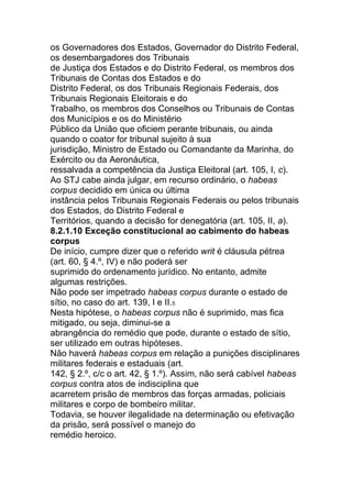 os Governadores dos Estados, Governador do Distrito Federal,
os desembargadores dos Tribunais
de Justiça dos Estados e do Distrito Federal, os membros dos
Tribunais de Contas dos Estados e do
Distrito Federal, os dos Tribunais Regionais Federais, dos
Tribunais Regionais Eleitorais e do
Trabalho, os membros dos Conselhos ou Tribunais de Contas
dos Municípios e os do Ministério
Público da União que oficiem perante tribunais, ou ainda
quando o coator for tribunal sujeito à sua
jurisdição, Ministro de Estado ou Comandante da Marinha, do
Exército ou da Aeronáutica,
ressalvada a competência da Justiça Eleitoral (art. 105, I, c).
Ao STJ cabe ainda julgar, em recurso ordinário, o habeas
corpus decidido em única ou última
instância pelos Tribunais Regionais Federais ou pelos tribunais
dos Estados, do Distrito Federal e
Territórios, quando a decisão for denegatória (art. 105, II, a).
8.2.1.10 Exceção constitucional ao cabimento do habeas
corpus
De início, cumpre dizer que o referido writ é cláusula pétrea
(art. 60, § 4.º, IV) e não poderá ser
suprimido do ordenamento jurídico. No entanto, admite
algumas restrições.
Não pode ser impetrado habeas corpus durante o estado de
sítio, no caso do art. 139, I e II.5
Nesta hipótese, o habeas corpus não é suprimido, mas fica
mitigado, ou seja, diminui-se a
abrangência do remédio que pode, durante o estado de sítio,
ser utilizado em outras hipóteses.
Não haverá habeas corpus em relação a punições disciplinares
militares federais e estaduais (art.
142, § 2.º, c/c o art. 42, § 1.º). Assim, não será cabível habeas
corpus contra atos de indisciplina que
acarretem prisão de membros das forças armadas, policiais
militares e corpo de bombeiro militar.
Todavia, se houver ilegalidade na determinação ou efetivação
da prisão, será possível o manejo do
remédio heroico.
 