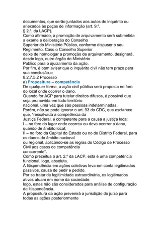 documentos, que serão juntados aos autos do inquérito ou
anexados às peças de informação (art. 9.º,
§ 2.º, da LACP).
Como afirmado, a promoção de arquivamento será submetida
a exame e deliberação do Conselho
Superior do Ministério Público, conforme dispuser o seu
Regimento. Caso o Conselho Superior
deixe de homologar a promoção de arquivamento, designará,
desde logo, outro órgão do Ministério
Público para o ajuizamento da ação.
Por fim, é bom avisar que o inquérito civil não tem prazo para
sua conclusão.92
8.2.7.5.2 Processo
a) Propositura – competência
De qualquer forma, a ação civil pública será proposta no foro
do local onde ocorrer o dano.
Quando for ACP para tutelar direitos difusos, é possível que
seja promovida em todo território
nacional, uma vez que são pessoas indeterminadas.
Porém, não se pode ignorar o art. 93 do CDC, que esclarece
que, “ressalvada a competência da
Justiça Federal, é competente para a causa a justiça local:
I – no foro do lugar onde ocorreu ou deva ocorrer o dano,
quando de âmbito local;
II – no foro da Capital do Estado ou no do Distrito Federal, para
os danos de âmbito nacional
ou regional, aplicando-se as regras do Código de Processo
Civil aos casos de competência
concorrente”.
Como preceitua o art. 2.º da LACP, esta é uma competência
funcional, logo, absoluta.
A litispendência em ações coletivas leva em conta legitimados
passivos, causa de pedir e pedido.
Por se tratar de legitimidade extraordinária, os legitimados
ativos atuam em nome da sociedade,
logo, estes não são considerados para análise de configuração
de litispendência.
A propositura da ação prevenirá a jurisdição do juízo para
todas as ações posteriormente
 