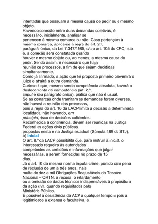 intentadas que possuam a mesma causa de pedir ou o mesmo
objeto.
Havendo conexão entre duas demandas coletivas, é
necessário, inicialmente, analisar se
pertencem à mesma comarca ou não. Caso pertençam à
mesma comarca, aplica-se a regra do art. 2.º,
parágrafo único, da Lei 7.347/1985, c/c o art. 105 do CPC, isto
é, a conexão será constatada quando
houver o mesmo objeto ou, ao menos, a mesma causa de
pedir. Sendo assim, é necessário que haja
reunião de processos, a fim de que sejam decididas
simultaneamente.
Como já afirmado, a ação que foi proposta primeiro prevenirá o
juízo e atrairá a outra demanda.
Curioso é que, mesmo sendo competência absoluta, haverá o
deslocamento de competência (art. 2.º,
caput e seu parágrafo único), prática que não é usual.
Se as comarcas onde tramitam as demandas forem diversas,
não haverá a reunião dos processos,
pois a regra do art. 16 da LACP limita a decisão a determinada
localidade, não havendo, em
princípio, risco de decisões colidentes.
Reconhecida a continência, devem ser reunidas na Justiça
Federal as ações civis públicas
propostas nesta e na Justiça estadual (Súmula 489 do STJ).
b) Inicial
O art. 8.º da LACP possibilita que, para instruir a inicial, o
interessado requeira às autoridades
competentes as certidões e informações que julgar
necessárias, a serem fornecidas no prazo de 15
dias.
Já o art. 10 da mesma norma imputa crime, punido com pena
de reclusão de um a três anos, mais
multa de dez a mil Obrigações Reajustáveis do Tesouro
Nacional – ORTN, a recusa, o retardamento
ou a omissão de dados técnicos indispensáveis à propositura
da ação civil, quando requisitados pelo
Ministério Público.
É possível a desistência da ACP a qualquer tempo,93 pois a
legitimidade é extensa e facultativa, e
 
