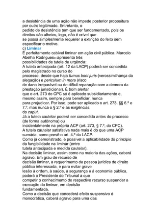 a desistência de uma ação não impede posterior propositura
por outro legitimado. Entretanto, o
pedido de desistência tem que ser fundamentado, pois os
direitos são alheios, logo, não é crível que
se possa simplesmente requerer a extinção do feito sem
especificar o motivo.
c) Liminar
É perfeitamente cabível liminar em ação civil pública. Marcelo
Abelha Rodrigues94 apresenta três
possibilidades de tutela de urgência:
A tutela antecipada (art. 12 da LACP) poderá ser concedida
pelo magistrado no curso do
processo, desde que haja fumus boni juris (verossimilhança da
alegação) e periculum in mora (risco
de dano irreparável ou de difícil reparação com a demora da
prestação jurisdicional). É bom alertar
que o art. 273 do CPC só é aplicado subsidiariamente e,
mesmo assim, sempre para beneficiar, nunca
para prejudicar. Por isso, pode ser aplicado o art. 273, §§ 6.º e
7.º, mas nunca o § 2.º e as exigências
do caput.
Já a tutela cautelar poderá ser concedida antes do processo
(de forma autônoma) ou
incidentalmente na própria ACP (art. 273, § 7.º, do CPC).
A tutela cautelar satisfativa nada mais é do que uma ACP
sumária, como prevê o art. 4.º da LACP.
Como já demonstrado, é possível a aplicabilidade do princípio
da fungibilidade na liminar (entre
tutela antecipada e medida cautelar).
Na decisão liminar, assim como na maioria das ações, caberá
agravo. Em grau de recurso de
decisão liminar, a requerimento de pessoa jurídica de direito
público interessada, e para evitar grave
lesão à ordem, à saúde, à segurança e à economia pública,
poderá o Presidente do Tribunal a que
competir o conhecimento do respectivo recurso suspender a
execução da liminar, em decisão
fundamentada.
Como a decisão que concederá efeito suspensivo é
monocrática, caberá agravo para uma das
 