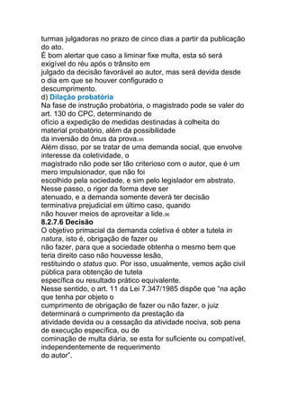 turmas julgadoras no prazo de cinco dias a partir da publicação
do ato.
É bom alertar que caso a liminar fixe multa, esta só será
exigível do réu após o trânsito em
julgado da decisão favorável ao autor, mas será devida desde
o dia em que se houver configurado o
descumprimento.
d) Dilação probatória
Na fase de instrução probatória, o magistrado pode se valer do
art. 130 do CPC, determinando de
ofício a expedição de medidas destinadas à colheita do
material probatório, além da possibilidade
da inversão do ônus da prova.95
Além disso, por se tratar de uma demanda social, que envolve
interesse da coletividade, o
magistrado não pode ser tão criterioso com o autor, que é um
mero impulsionador, que não foi
escolhido pela sociedade, e sim pelo legislador em abstrato.
Nesse passo, o rigor da forma deve ser
atenuado, e a demanda somente deverá ter decisão
terminativa prejudicial em último caso, quando
não houver meios de aproveitar a lide.96
8.2.7.6 Decisão
O objetivo primacial da demanda coletiva é obter a tutela in
natura, isto é, obrigação de fazer ou
não fazer, para que a sociedade obtenha o mesmo bem que
teria direito caso não houvesse lesão,
restituindo o status quo. Por isso, usualmente, vemos ação civil
pública para obtenção de tutela
específica ou resultado prático equivalente.
Nesse sentido, o art. 11 da Lei 7.347/1985 dispõe que “na ação
que tenha por objeto o
cumprimento de obrigação de fazer ou não fazer, o juiz
determinará o cumprimento da prestação da
atividade devida ou a cessação da atividade nociva, sob pena
de execução específica, ou de
cominação de multa diária, se esta for suficiente ou compatível,
independentemente de requerimento
do autor”.
 