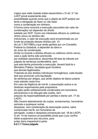 Lógico que nada impede tutela ressarcitória.97 O art. 3.º da
LACP prevê exatamente esta
possibilidade quando avisa que o objeto da ACP poderá ser
tanto a obrigação de fazer ou não fazer
como a condenação em dinheiro.
A forma como ocorrerá a execução pecuniária (do valor da
condenação) vai depender do direito
tutelado por ACP. Como nos interesses difusos ou coletivos
strictu sensu os direitos são
indivisíveis, o valor da execução será encaminhado ao um
fundo de proteção desses direitos (art. 13
da Lei 7.347/1985),98 que serão geridos por um Conselho
Federal ou Estadual, a depender do dano e
do Juízo da condenação.
Ainda no tocante a direitos difusos ou coletivos strictu sensu,
caso a ação tenha sido promovida
por entidade associativa, decorridos 60 dias do trânsito em
julgado da sentença condenatória, sem
que esta tenha promovido a execução, deverá fazê-la o
Ministério Público, facultada igual iniciativa
aos demais legitimados.
Tratando-se dos direitos individuais homogêneos, cada lesado
terá que promover uma liquidação
de sentença por artigos, que serão objetos de tópico próprio
mais adiante neste livro.
Em caso de litigância de má-fé, a associação autora e os
diretores responsáveis pela propositura
da ação serão solidariamente condenados em honorários
advocatícios e ao décuplo das custas, sem
prejuízo da responsabilidade por perdas e danos (art. 17 da
LACP).
Não haverá adiantamento de custas, emolumentos, honorários
periciais e quaisquer outras
despesas, nem condenação da associação autora, salvo
comprovada má-fé, em honorários de
advogado, custas e despesas processuais (art. 18 da LACP).
O art. 14 da mesma Lei possibilita ainda que o juiz confira
efeito suspensivo aos recursos, para
evitar dano irreparável à parte.
8.2.7.7 Coisa julgada
 