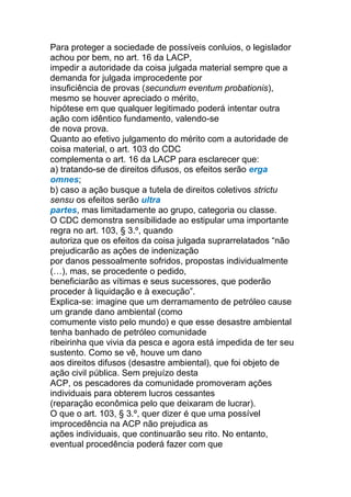 Para proteger a sociedade de possíveis conluios, o legislador
achou por bem, no art. 16 da LACP,
impedir a autoridade da coisa julgada material sempre que a
demanda for julgada improcedente por
insuficiência de provas (secundum eventum probationis),
mesmo se houver apreciado o mérito,
hipótese em que qualquer legitimado poderá intentar outra
ação com idêntico fundamento, valendo-se
de nova prova.
Quanto ao efetivo julgamento do mérito com a autoridade de
coisa material, o art. 103 do CDC
complementa o art. 16 da LACP para esclarecer que:
a) tratando-se de direitos difusos, os efeitos serão erga
omnes;
b) caso a ação busque a tutela de direitos coletivos strictu
sensu os efeitos serão ultra
partes, mas limitadamente ao grupo, categoria ou classe.
O CDC demonstra sensibilidade ao estipular uma importante
regra no art. 103, § 3.º, quando
autoriza que os efeitos da coisa julgada suprarrelatados “não
prejudicarão as ações de indenização
por danos pessoalmente sofridos, propostas individualmente
(…), mas, se procedente o pedido,
beneficiarão as vítimas e seus sucessores, que poderão
proceder à liquidação e à execução”.
Explica-se: imagine que um derramamento de petróleo cause
um grande dano ambiental (como
comumente visto pelo mundo) e que esse desastre ambiental
tenha banhado de petróleo comunidade
ribeirinha que vivia da pesca e agora está impedida de ter seu
sustento. Como se vê, houve um dano
aos direitos difusos (desastre ambiental), que foi objeto de
ação civil pública. Sem prejuízo desta
ACP, os pescadores da comunidade promoveram ações
individuais para obterem lucros cessantes
(reparação econômica pelo que deixaram de lucrar).
O que o art. 103, § 3.º, quer dizer é que uma possível
improcedência na ACP não prejudica as
ações individuais, que continuarão seu rito. No entanto,
eventual procedência poderá fazer com que
 