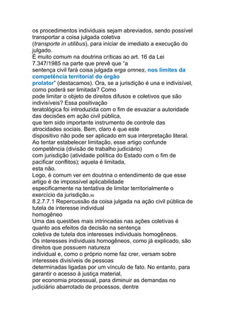 os procedimentos individuais sejam abreviados, sendo possível
transportar a coisa julgada coletiva
(transporte in utilibus), para iniciar de imediato a execução do
julgado.
É muito comum na doutrina críticas ao art. 16 da Lei
7.347/1985 na parte que prevê que “a
sentença civil fará coisa julgada erga omnes, nos limites da
competência territorial do órgão
prolator” (destacamos). Ora, se a jurisdição é una e indivisível,
como poderá ser limitada? Como
pode limitar o objeto de direitos difusos e coletivos que são
indivisíveis? Essa positivação
teratológica foi introduzida com o fim de esvaziar a autoridade
das decisões em ação civil pública,
que tem sido importante instrumento de controle das
atrocidades sociais. Bem, claro é que este
dispositivo não pode ser aplicado em sua interpretação literal.
Ao tentar estabelecer limitação, esse artigo confunde
competência (divisão de trabalho judiciário)
com jurisdição (atividade política do Estado com o fim de
pacificar conflitos); aquela é limitada,
esta não.
Logo, é comum ver em doutrina o entendimento de que esse
artigo é de impossível aplicabilidade
especificamente na tentativa de limitar territorialmente o
exercício da jurisdição.99
8.2.7.7.1 Repercussão da coisa julgada na ação civil pública de
tutela de interesse individual
homogêneo
Uma das questões mais intrincadas nas ações coletivas é
quanto aos efeitos da decisão na sentença
coletiva de tutela dos interesses individuais homogêneos.
Os interesses individuais homogêneos, como já explicado, são
direitos que possuem natureza
individual e, como o próprio nome faz crer, versam sobre
interesses divisíveis de pessoas
determinadas ligadas por um vínculo de fato. No entanto, para
garantir o acesso à justiça material,
por economia processual, para diminuir as demandas no
judiciário abarrotado de processos, dentre
 