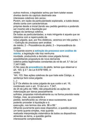 outros motivos, o legislador achou por bem tutelar esses
direitos dentro do capítulo destinado aos
interesses coletivos lato sensu.
Porém, em razão da particularidade explanada, a tutela desse
direito conta com características
próprias desde a inicial (tendo seu pedido genérico e podendo
ser incerto) até a liquidação por
artigos da sentença coletiva.
De todas as particularidades, a mais intrigante é aquela que se
relaciona com a repercussão da
coisa julgada, que, por fins didáticos, veremos em três partes: 1
– Extinção do processo sem análise
de mérito; 2 – Procedência do pleito; 3 – Improcedência do
pedido.
1) Quando ocorre a extinção do processo sem análise de
mérito, a legislação não traz nenhuma
novidade, produzindo a decisão coisa julgada formal,
possibilitando propositura de nova demanda
coletiva pelos legitimados constantes do rol do art. 5.º da Lei
7.347/1985.
2) No caso de procedência do pleito, temos que observar o
art. 103, § 3.º, da Lei 8.078/1990, in
verbis:
“Art. 103. Nas ações coletivas de que trata este Código, a
sentença fará coisa julgada:
(...)
§ 3º Os efeitos da coisa julgada de que cuida o art. 16,
combinado com o art. 13 da Lei n. 7.347,
de 24 de julho de 1985, não prejudicarão as ações de
indenização por danos pessoalmente
sofridos, propostas individualmente ou na forma prevista neste
Código, mas, se procedente o
pedido, beneficiarão as vítimas e seus sucessores, que
poderão proceder à liquidação e à
execução, nos termos dos arts. 96 a 99.”
Olhando puramente para esse dispositivo, a questão parece
um tanto quanto simples, mas quando
realizada interpretação sistemática de todos os dispositivos
atinentes ao tema, a questão ganha
interessante complexidade.
 