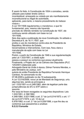 E assim foi feito. A Constituição de 1934 o concebeu, sendo
utilizado para tutelar direito certo e
incontestável, ameaçado ou violado por ato manifestamente
inconstitucional ou ilegal de autoridade,
aplicando, para tanto, o mesmo procedimento do habeas
corpus.8
A Lei 191/1936 regulamentou o mandamus, o que foi
fundamental, pois, mesmo não havendo
previsão do referido remédio na Constituição de 1937, ele
continuou sendo utilizado com base na Lei
191/1936.
Seis dias após a publicação da nova Constituição, foi editado o
DecretoLei 6, de 16.11.1937, que
proibiu o uso do mandamus contra atos do Presidente da
República, Ministros de Estado,
Governadores e Interventores. Com isso, ficou clara a
manutenção da ação com base na Lei
191/1936.
Porém, a partir da Constituição de 1946 e sua regulamentação
pela Lei 1.533/1951, a citada ação
passou a possuir os contornos que possui atualmente.
Finalmente, o Projeto de Lei da Câmara dos Deputados (PLC
125/2001) elaborado pelo
Advogado-Geral da União à época, Gilmar Ferreira Mendes, e
pelo Ministério da Justiça, com
autoria do então Presidente da República Fernando Henrique
Cardoso, foi sancionado no dia
07.08.2009 e publicado no dia 10 subsequente.
A Lei 12.016/2009, nova Lei de Mandado de Segurança, uniu
algumas leis, sendo as principais a
Lei 1.533/1951 e a 4.348/1962, além de legalizar parte das
jurisprudências do STJ e STF sobre o
assunto.
Por essa lei foram revogados os seguintes dispositivos: Leis
1.533/1951, 4.166/1962,
4.348/1964, 5.021/1966; o art. 3.º da Lei 6.014/1973; o art. 1.º
da Lei 6.071/1974; o art. 12 da Lei
6.978/1982; e o art. 2.º da Lei 9.259/1996, o que lhe deu os
contornos que passaremos a analisar.
8.2.2.2 Conceito
 