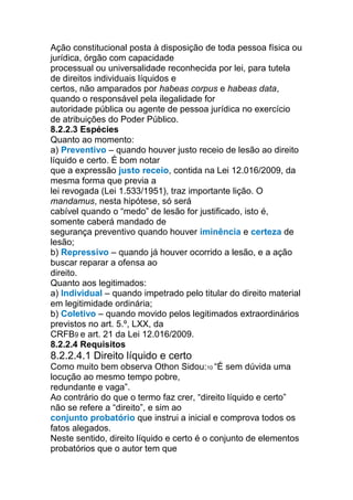 Ação constitucional posta à disposição de toda pessoa física ou
jurídica, órgão com capacidade
processual ou universalidade reconhecida por lei, para tutela
de direitos individuais líquidos e
certos, não amparados por habeas corpus e habeas data,
quando o responsável pela ilegalidade for
autoridade pública ou agente de pessoa jurídica no exercício
de atribuições do Poder Público.
8.2.2.3 Espécies
Quanto ao momento:
a) Preventivo – quando houver justo receio de lesão ao direito
líquido e certo. É bom notar
que a expressão justo receio, contida na Lei 12.016/2009, da
mesma forma que previa a
lei revogada (Lei 1.533/1951), traz importante lição. O
mandamus, nesta hipótese, só será
cabível quando o “medo” de lesão for justificado, isto é,
somente caberá mandado de
segurança preventivo quando houver iminência e certeza de
lesão;
b) Repressivo – quando já houver ocorrido a lesão, e a ação
buscar reparar a ofensa ao
direito.
Quanto aos legitimados:
a) Individual – quando impetrado pelo titular do direito material
em legitimidade ordinária;
b) Coletivo – quando movido pelos legitimados extraordinários
previstos no art. 5.º, LXX, da
CRFB9 e art. 21 da Lei 12.016/2009.
8.2.2.4 Requisitos
8.2.2.4.1 Direito líquido e certo
Como muito bem observa Othon Sidou:10 “É sem dúvida uma
locução ao mesmo tempo pobre,
redundante e vaga”.
Ao contrário do que o termo faz crer, “direito líquido e certo”
não se refere a “direito”, e sim ao
conjunto probatório que instrui a inicial e comprova todos os
fatos alegados.
Neste sentido, direito líquido e certo é o conjunto de elementos
probatórios que o autor tem que
 