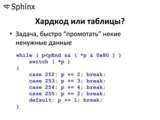 Хардкод или таблицы?
• Задача, быстро “промотать” некие
ненужные данные
while ( p<pEnd && ( *p & 0x80 ) )
switch ( *p )
{
case 252: p += 2; break;
case 253: p += 3; break;
case 254: p += 4; break;
case 255: p += 2; break;
default: p += 1; break;
}
 