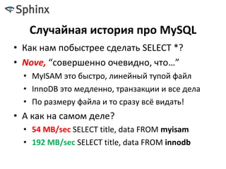 Случайная история про MySQL
• Как нам побыстрее сделать SELECT *?
• Nove, “совершенно очевидно, что…”
• MyISAM это быстро, линейный тупой файл
• InnoDB это медленно, транзакции и все дела
• По размеру файла и то сразу всё видать!
• А как на самом деле?
• 54 MB/sec SELECT title, data FROM myisam
• 192 MB/sec SELECT title, data FROM innodb
 