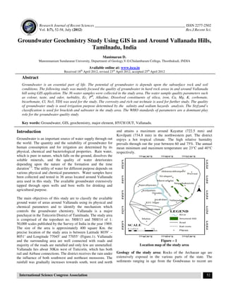 Research Journal of Recent Sciences _________________________________________________ ISSN 2277-2502
Vol. 1(7), 52-58, July (2012) Res.J.Recent Sci.
International Science Congress Association 52
Groundwater Geochmistry Study Using GIS in and Around Vallanadu Hills,
Tamilnadu, India
Manimaran D.
Manonmaniam Sundaranar University, Department of Geology,V.O.Chidambaram College, Thoothukudi, INDIA
Available online at: www.isca.in
Received 18th
April 2012, revised 23rd
April 2012, accepted 25th
April 2012
Abstract
Groundwater is an essential part of life. The potential of groundwater is depends upon the subsurface rock and soil
conditions. The following study was mainly focused the quality of groundwater in hard rock areas in and around Vallanadu
hill using GIS application. The 36 water samples were collected in the study area. The water sample quality parameters such
as colour, taste, and odor, turbidity, Ec, PH
, Alkaline, Dissolved constituents of silica, iron, Ca, Mg, K, corbonate,
bicarbonate, Cl, No3, TDS was used for the study. The corrosity and rich out technaie is used for further study. The quality
of groundwater study is used irrigation purpose determined by the salinity and sodium hazards analysis. The Styfzand’s
classification is used for brackish and saltwater in the study area. The WHO standards of parameters are a dominant play
role for the groundwater quality study.
Key words: Groundwater, GIS, geochemistry, major element, HYCH OUT, Vallanadu.
Introduction
Groundwater is an important source of water supply through out
the world. The quantity and the suitability of groundwater for
human consumption and for irrigation are determined by its
physical, chemical and bacteriological properties. Rain water,
which is pure in nature, which falls on the ground, dissolves the
soluble minerals, and the quality of water deteriorates
depending upon the nature of the formation and the time
duration1-5
. The utility of water for different purpose depends on
various physical and chemical parameters. Water samples have
been collected and tested in 36 areas located around Vallanadu
area used in this study. The available groundwater extensively
tapped through open wells and bore wells for drinking and
agricultural purpose.
The main objectives of this study are to classify the available
ground water of areas around Vallanadu using its physical and
chemical parameters and to identify the mechanism which
controls the groundwater chemistry. Vallanadu is a major
panchayat in the Tuticorin District of Tamilnadu. The study area
is comprised of the toposheet no. 58H/13 and 58H/14 of 1:
50,000 scales published by the Survey of India in the year 1969.
The size of the area is approximately 400 square Km. the
precise location of the study area is between Latitude 8039’ –
8051’ and Longitude 77045’ and 77055’ (Figure.1). Vallanadu
and the surrounding area are well connected with roads and
majority of the roads are metalled and only few are unmetalled.
Vallanadu lies about 30Km west of Tuticorin, which has both
rail and Airbase connections. The district receives the rain under
the influence of both southwest and northeast monsoons. The
rainfall was gradually increases towards south, west and north
and attains a maximum around Kayattar (722.5 mm) and
Kovilpatti (734.8 mm) in the northwestern part. The district
enjoys a hot tropical climate. The high relative humidity
prevails through out the year between 60 and 75%. The annual
mean minimum and maximum temperature are 23°C and 40°C
respectively.
Figure – 1
Location map of the study area
Geology of the study area: Rocks of the Archaean age are
extensively exposed in the various parts of the state. The
sediments ranging in age from the Gondwanas to recent are
 