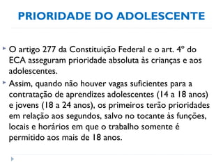 PRIORIDADE DO ADOLESCENTE
 O artigo 277 da Constituição Federal e o art. 4º do
ECA asseguram prioridade absoluta às crianças e aos
adolescentes.
 Assim, quando não houver vagas suficientes para a
contratação de aprendizes adolescentes (14 a 18 anos)
e jovens (18 a 24 anos), os primeiros terão prioridades
em relação aos segundos, salvo no tocante às funções,
locais e horários em que o trabalho somente é
permitido aos mais de 18 anos.
 