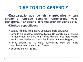 DIREITOS DO APRENDIZ
Equiparação aos demais empregados – tem
direito a repouso semanal remunerado, vale-
transporte, 13.º salário, direitos previdenciários etc.
Direitos específicos:
 salário mínimo hora, salvo condição mais favorável;
 jornada de trabalho: 6 horas diárias. Se concluído o ensino
fundamental, limita-se a 8 horas diárias. Nos dois casos
serão computadas as horas destinadas à aprendizagem;
 férias anuais de 30 dias, coincidindo com as férias
escolares, caso menor de 18 anos;
 depósito de FGTS: 2%.
 
