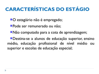 CARACTERÍSTICAS DO ESTÁGIO
O estagiário não é empregado;
Pode ser remunerado ou não;
Não computado para a cota de aprendizagem;
Destina-se a alunos de educação superior, ensino
médio, educação profissional de nível médio ou
superior e escolas de educação especial;
 