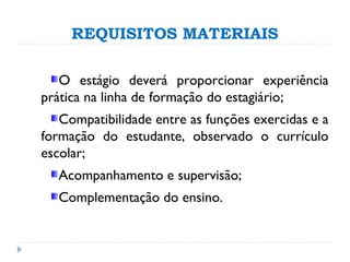 REQUISITOS MATERIAIS
O estágio deverá proporcionar experiência
prática na linha de formação do estagiário;
Compatibilidade entre as funções exercidas e a
formação do estudante, observado o currículo
escolar;
Acompanhamento e supervisão;
Complementação do ensino.
 