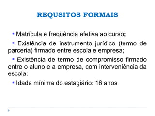 REQUSITOS FORMAIS
Matrícula e freqüência efetiva ao curso;
Existência de instrumento jurídico (termo de
parceria) firmado entre escola e empresa;
Existência de termo de compromisso firmado
entre o aluno e a empresa, com interveniência da
escola;
Idade mínima do estagiário: 16 anos
 
