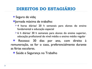 DIREITOS DO ESTAGIÁRIO
Seguro de vida;
Jornada máxima de trabalho:
 4 horas diárias/ 20 h semanais para alunos do ensino
fundamental e educação especial
 6 h diárias/ 30 h semanais para alunos do ensino superior,
educação profissional de nível médio e ensino médio regular
Recesso: 30 dias por ano, com direito à
remuneração, se for o caso, preferencialmente durante
as férias escolares.
Saúde e Segurança no Trabalho
 