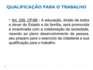 QUALIFICAÇÃO PARA O TRABALHO
 Art. 205, CF/88 - A educação, direito de todos
e dever do Estado e da família, será promovida
e incentivada com a colaboração da sociedade,
visando ao pleno desenvolvimento da pessoa,
seu preparo para o exercício da cidadania e sua
qualificação para o trabalho.
 
