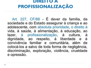 DIREITO À
PROFISSIONALIZAÇÃO
Art. 227, CF/88 - É dever da família, da
sociedade e do Estado assegurar à criança e ao
adolescente, com absoluta prioridade, o direito à
vida, à saúde, à alimentação, à educação, ao
lazer, à profissionalização, à cultura, à
dignidade, ao respeito, à liberdade e à
convivência familiar e comunitária, além de
colocá-los a salvo de toda forma de negligência,
discriminação, exploração, violência, crueldade
e opressão.
 