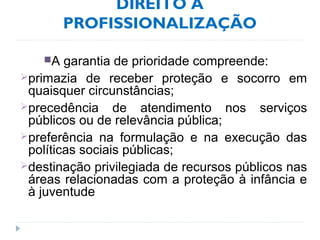 DIREITO À
PROFISSIONALIZAÇÃO
A garantia de prioridade compreende:
primazia de receber proteção e socorro em
quaisquer circunstâncias;
precedência de atendimento nos serviços
públicos ou de relevância pública;
preferência na formulação e na execução das
políticas sociais públicas;
destinação privilegiada de recursos públicos nas
áreas relacionadas com a proteção à infância e
à juventude
 