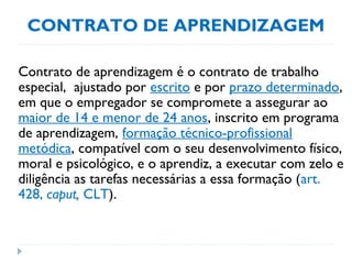 CONTRATO DE APRENDIZAGEM
Contrato de aprendizagem é o contrato de trabalho
especial, ajustado por escrito e por prazo determinado,
em que o empregador se compromete a assegurar ao
maior de 14 e menor de 24 anos, inscrito em programa
de aprendizagem, formação técnico-profissional
metódica, compatível com o seu desenvolvimento físico,
moral e psicológico, e o aprendiz, a executar com zelo e
diligência as tarefas necessárias a essa formação (art.
428, caput, CLT).
 