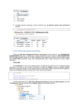 4) Bir view nesnesinin kullandığı nesneleri listelemek için, sp_depends system store procedure'ü
kullanılır.
sp_depends musteriler2
VIEW TANIMLAMALARININ GİZLENMESİ:
Kullanıcılar SQL Server Management Studio, syscomments sistem tablosunu veya INFORMATION.
SCHEMA.VIEVVS kullanarak, bir view oluşum yapısını görebilirler. Bunu önlemek için; WITH ENCRYPTION
ifadesi ile view nesneleri oluşturulur. Bu işlem yapıldıktan sonra view silinip, yeniden oluşturulmadığı takdirde
veya ALTER VIEW kullanılarak orijinal hale dönüştürülmediği sürece, view nesnesine ait oluşum bilgileri
edinemeyiz.
UYGULAMA:
1) "musteriguven" isimli yeni bir view nesnesini, tanımlamalarını gizlemek amacı ile aşağıdaki şekilde
oluşturuyoruz. Bu yapı ile aynı zamanda, oluşturulan bir view için Design kısmına da girilerek değişiklik
yapılmasını engellemiş olacağız. Bu yapı, view nesnesinin içinde oluşan kayıtların görüntülenmesiniengellemez.
Sadece içinde değişiklik yapılmayı ve oluşturulan kodların görünmesini engeller.
use gorkem
go
createview dbo.musteriguven
withencryptionas
select mad,mtel from musteriler
2) Kodu çalıştırdıktan sonra, SQL Server Management Studıo'yu kullanarak Object Explorer kısmında
"musteriguven" üzerinde sağ tuşa basınca Design seçeneği aktif olmadığını görürüz.
 