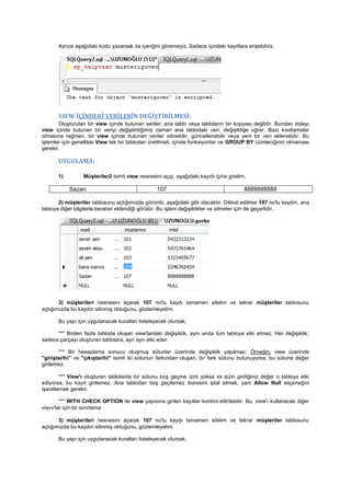 Ayrıca aşağıdaki kodu yazarsak da içeriğini göremeyiz. Sadece içindeki kayıtlara erişebiliriz.
VIEW İÇİNDEKİ VERİLERİN DEĞİŞTİRİLMESİ:
Oluşturulan bir view içinde bulunan veriler; ana tablo veya tabloların bir kopyası değildir. Bundan dolayı
view içinde bulunan bir veriyi değiştirdiğimiz zaman ana tablodaki veri, değişikliğe uğrar. Bazı kısıtlamalar
olmasına rağmen, bir view içinde bulunan veriler silinebilir, güncellenebilir veya yeni bir veri eklenebilir. Bu
işlemler için genellikle View tek bir tablodan üretilmeli, içinde fonksiyonlar ve GROUP BY cümleciğinin olmaması
gerekir.
UYGULAMA:
1) Müşteriler2 isimli view nesnesini açıp, aşağıdaki kayıdı içine girelim.
Sazan 107 8888888888
2) müşteriler tablosunu açtığımızda görüntü, aşağıdaki gibi olacaktır. Dikkat edilirse 107 no'lu kaydın, ana
tabloya diğer bilgilerle beraber eklendiği görülür. Bu işlem değişiklikler ve silmeler için de geçerlidir.
3) müşterileri nesnesini açarak 107 no'lu kaydı tamamen silelim ve tekrar müşteriler tablosunu
açtığımızda bu kaydın silinmiş olduğunu, gözlemleyelim.
Bu yapı için uygulanacak kuralları listeleyecek olursak;
*** Birden fazla tabloda oluşan view'lardaki değişiklik, aynı anda tüm tabloya etki etmez. Her değişiklik;
sadece parçayı oluşturan tablolara, ayrı ayrı etki eder.
*** Bir hesaplama sonucu oluşmuş sütunlar üzerinde değişiklik yapılmaz. Örneğin; view üzerinde
"giriştarihi" ve "çıkıştarihi" isimli iki sütunun farkından oluşan; bir fark sütunu bulunuyorsa, bu sütuna değer
girilemez.
*** View'ı oluşturan tablolarda bir sütunu boş geçme izini yoksa ve sizin girdiğiniz değer o tabloya etki
ediyorsa, bu kayıt girilemez. Ana tablodan boş geçilemez ibaresini iptal etmek, yani Allow Null seçeneğini
işaretlemek gerekir.
*** WITH CHECK OPTION ile view yapısına girilen kayıtlar kontrol ettirilebilir. Bu, view'ı kullanacak diğer
vievv'lar için bir sınırlama
3) müşterileri nesnesini açarak 107 no'lu kaydı tamamen silelim ve tekrar müşteriler tablosunu
açtığımızda bu kaydın silinmiş olduğunu, gözlemleyelim.
Bu yapı için uygulanacak kuralları listeleyecek olursak;
 