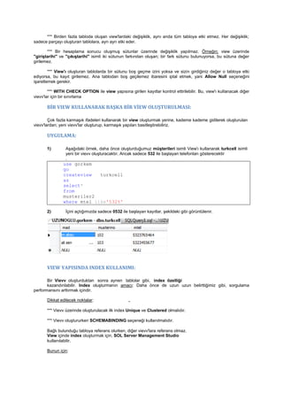 *** Birden fazla tabloda oluşan view'lardaki değişiklik, aynı anda tüm tabloya etki etmez. Her değişiklik;
sadece parçayı oluşturan tablolara, ayrı ayrı etki eder.
*** Bir hesaplama sonucu oluşmuş sütunlar üzerinde değişiklik yapılmaz. Örneğin; view üzerinde
"giriştarihi" ve "çıkıştarihi" isimli iki sütunun farkından oluşan; bir fark sütunu bulunuyorsa, bu sütuna değer
girilemez.
*** View'ı oluşturan tablolarda bir sütunu boş geçme izini yoksa ve sizin girdiğiniz değer o tabloya etki
ediyorsa, bu kayıt girilemez. Ana tablodan boş geçilemez ibaresini iptal etmek, yani Allow Null seçeneğini
işaretlemek gerekir.
*** WITH CHECK OPTION ile view yapısına girilen kayıtlar kontrol ettirilebilir. Bu, view'ı kullanacak diğer
vievv'lar için bir sınırlama
BİR VIEW KULLANARAK BAŞKA BİR VİEW OLUŞTURULMASI:
Çok fazla karmaşık ifadeleri kullanarak bir view oluşturmak yerine, kademe kademe gidilerek oluşturulan
vievv'lardan; yeni vievv'lar oluşturup, karmaşık yapıları basitleştirebiliriz.
UYGULAMA:
1) Aşağıdaki örnek, daha önce oluşturduğumuz müşterileri isimli View'ı kullanarak turkcell isimli
yeni bir vievv oluşturacaktır. Ancak sadece 532 ile başlayan telefonları gösterecektir
.
use gorkem
go
createview turkcell
as
select*
from
musteriler2
where mtel like'532%'
2) İçini açtığımızda sadece 0532 ile başlayan kayıtlar, şekildeki gibi görüntülenir.
VIEW YAPISINDA INDEX KULLANIMI:
Bir Vievv oluşturduktan sonra aynen tablolar gibi, index özelliği
kazandırılabilir. Index oluşturmanın amacı: Daha önce de uzun uzun belirttiğimiz gibi, sorgulama
performansını arttırmak içindir.
Dikkat edilecek noktalar: ,,
*** Vievv üzerinde oluşturulacak ilk index Unique ve Clustered olmalıdır.
*** Vievv oluştururken SCHEMABINDING seçeneği kullanılmalıdır.
Bağlı bulunduğu tabloya referans olurken, diğer vievv'lara referans olmaz.
View içinde index oluşturmak için, SOL Server Management Studio
kullanılabilir.
Bunun için:
 