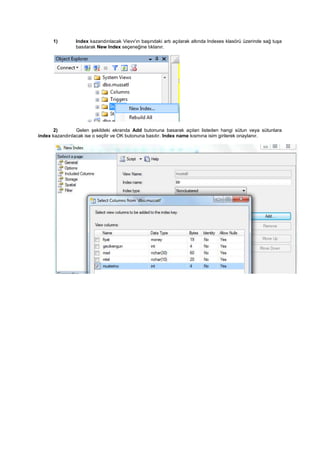 1) lndex kazandırılacak Vievv'ın başındaki artı açılarak altında lndexes klasörü üzerinde sağ tuşa
basılarak New lndex seçeneğine tıklanır.
2) Gelen şekildeki ekranda Add butonuna basarak açılan listeden hangi sütun veya sütunlara
index kazandırılacak ise o seçilir ve OK butonuna basılır. Index name kısmına isim girilerek onaylanır.
 