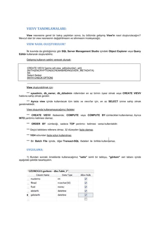 VIEVV TANIMLAMALARI:
View nesnesine genel bir bakış yaptıktan sonra, bu bölümde gelişmiş View'in nasıl oluşturulacağını?
Mevcut olan bir view nesnesinin değiştirilmesini ve silinmesini inceleyeceğiz.
VIEW NASIL OLUŞTURULUR?
İlk kısımda da gördüğümüz gibi SQL Server Management Studio içindeki Object Explorer veya Query
Editör kullanarak oluşturabiliriz.
Gelişmiş kullanım seklini verecek olursak;
CREATE VIEVV [şema ad].view_ad[(sütun(lar)_ad)]
[WITH{ENCRYPTION|SCHEMABINDING|VIEW_METADATA}
AS
Select ifadesi
[WITH CHECK OPTION]
______________________________________________________
View oluşturabilmek için:
*** sysadmin, db_owner, db_ddiadmin rollerinden en az birinin üyesi olmak veya CREATE VIEVV
hakkına sahip olmak gerekir.
*** Ayrıca view içinde kullanılacak tüm tablo ve vievv'lar için, en az SELECT iznine sahip olmak
gerekmektedir.
View oluşumda kullanamayacağımız ifadeler:
*** CREATE VIEVV ifadesinde; COMPUTE veya COMPUTE BY cümlecikleri kullanılamaz. Ayrıca
INTO yardımcı kelimesi olamaz.
*** ORDER BY cümleciği, sadece TOP yardımcı kelimesi varsa kullanılabilir.
*** Geçici tablolara referans olmaz. 32 düzeyden fazla olamaz.
*** 1024 sütundan fazla sütun kullanılmaz.
*** Bir Batch File içinde, diğer Transact-SQL ifadeleri ile birlikte kullanılamaz.
UYGULAMA:
1) Bundan sonraki örneklerde kullanacağımız "satis" isimli bir tabloyu, "görkem" veri tabanı içinde
aşağıdaki şekilde tasarlayalım.
 
