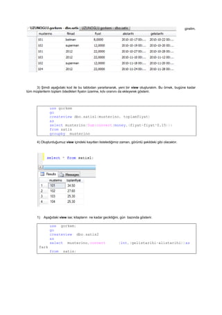 2) İçine aşağıdaki kayıtları girelim.
3) Şimdi aşağıdaki kod ile bu tablodan yararlanarak, yeni bir view oluşturalım. Bu örnek, bugüne kadar
tüm müşterilerin toplam ödedikleri fiyatın üzerine, kdv oranını da ekleyerek gösterir.
use gorkem
go
createview dbo.satisl(musterino, toplamfiyat)
as
select musterino/Sum(convert(money,(fiyat+fiyat*0.15)))
from satis
groupby musterino
4) Oluşturduğumuz view içindeki kayıtları listelediğimiz zaman, görüntü şekildeki gibi olacaktır.
1) Aşağıdaki view ise; kitapların ne kadar geciktiğini, gün bazında gösterir.
use gorkem;
go
createview dbo.satis2
as
select musterino,convert (int,(gelistarihi-alistarihi))as
fark
from satis;
 
