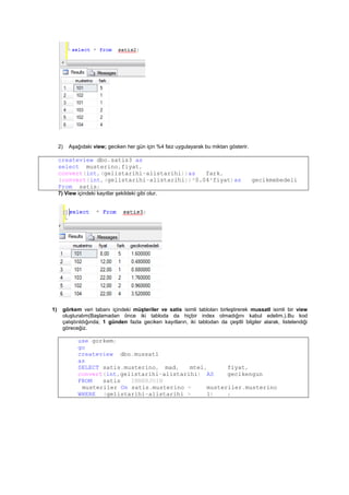2) Aşağıdaki view; geciken her gün için %4 faiz uygulayarak bu miktarı gösterir.
createview dbo.satis3 as
select musterino,fiyat,
convert(int,(gelistarihi-alistarihi))as fark,
(convert(int,(gelistarihi-alistarihi))*0.04*fiyat)as gecikmebedeli
From satis;
7) View içindeki kayıtlar şekildeki gibi olur.
1) görkem veri tabanı içindeki müşteriler ve satis isimli tabloları birleştirerek mussatl isimli bir view
oluşturalım(Başlamadan önce iki tabloda da hiçbir index olmadığını kabul edelim.).Bu kod
çalıştırıldığında; 1 günden fazla geciken kayıtların, iki tablodan da çeşitli bilgiler alarak, listelendiği
göreceğiz.
use gorkem;
go
createview dbo.mussatl
as
SELECT satis.musterino, mad, mtel, fiyat,
convert(int,gelistarihi-alistarihi) AS gecikengun
FROM satis INNERJOIN
musteriler On satis.musterino = musteriler.musterino
WHERE (gelistarihi-alistarihi > 1) ;
 