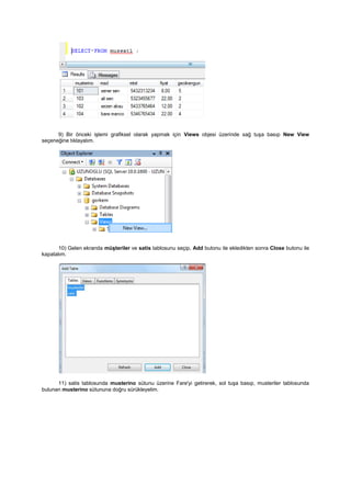 9) Bir önceki işlemi grafiksel olarak yapmak için Views objesi üzerinde sağ tuşa basıp New View
seçeneğine tıklayalım.
10) Gelen ekranda müşteriler ve satis tablosunu seçip, Add butonu ile ekledikten sonra Close butonu ile
kapatalım.
11) satis tablosunda musterino sütunu üzerine Fare'yi getirerek, sol tuşa basıp, musteriler tablosunda
bulunan musterino sütununa doğru sürükleyelim.
 