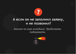 Значит он еще холодный. Продолжаем
подогревать
А если он не заполнил заявку,
и не позвонил?
?
 