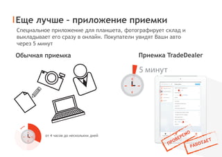 Еще лучше – приложение приемки
Приемка TradeDealerОбычная приемка
от 4 часов до нескольких дней
Специальное приложение для планшета, фотографирует склад и
выкладывает его сразу в онлайн. Покупатели увидят Ваши авто
через 5 минут
5 минут
 
