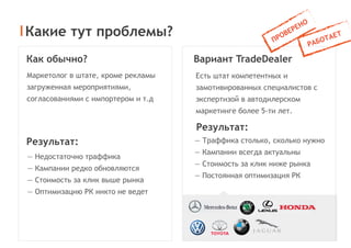 Какие тут проблемы?
Как обычно?
Результат:
Результат:
— Недостаточно траффика
— Кампании редко обновляются
— Стоимость за клик выше рынка
— Оптимизацию РК никто не ведет
Маркетолог в штате, кроме рекламы
загруженная мероприятиями,
согласованиями с импортером и т.д
Вариант TradeDealer
— Траффика столько, сколько нужно
— Кампании всегда актуальны
— Стоимость за клик ниже рынка
— Постоянная оптимизация РК
Есть штат компетентных и
замотивированных специалистов с
экспертизой в автодилерском
маркетинге более 5-ти лет.
 