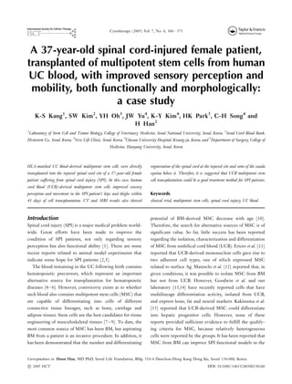 A 37-year-old spinal cord-injured female patient,
transplanted of multipotent stem cells from human
UC blood, with improved sensory perception and
mobility, both functionally and morphologically:
a case study
K-S Kang1
, SW Kim2
, YH Oh3
, JW Yu4
, K-Y Kim4
, HK Park5
, C-H Song4
and
H Han2
1
Laboratory of Stem Cell and Tumor Biology, College of Veterinary Medicine, Seoul National University, Seoul, Korea, 2
Seoul Cord Blood Bank,
Histostem Co., Seoul, Korea, 3
New Life Clinic, Seoul, Korea, 4
Chosun University Hospital, Kwang-ju, Korea, and 5
Department of Surgery, College of
Medicine, Hanyang University, Seoul, Korea
HLA-matched UC blood-derived multipotent stem cells were directly
transplanted into the injured spinal cord site of a 37-year-old female
patient suffering from spinal cord injury (SPI). In this case, human
cord blood (UCB)-derived multipotent stem cells improved sensory
perception and movement in the SPI patient’s hips and thighs within
41 days of cell transplantation. CT and MRI results also showed
regeneration of the spinal cord at the injured site and some of the cauda
equina below it. Therefore, it is suggested that UCB multipotent stem
cell transplantation could be a good treatment method for SPI patients.
Keywords
clinical trial, multipotent stem cells, spinal cord injury, UC blood.
Introduction
Spinal cord injury (SPI) is a major medical problem world-
wide. Great efforts have been made to improve the
condition of SPI patients, not only regarding sensory
perception but also functional ability [1]. There are some
recent reports related to animal model experiments that
indicate some hope for SPI patients [2,3].
The blood remaining in the UC following birth contains
hematopoietic precursors, which represent an important
alternative source for transplantation for hematopoietic
diseases [4Á/6]. However, controversy exists as to whether
such blood also contains multipotent stem cells (MSC) that
are capable of differentiating into cells of different
connective tissue lineages, such as bone, cartilage and
adipose tissues. Stem cells are the best candidates for tissue
engineering of musculoskeletal tissues [7Á/9]. To date, the
most common source of MSC has been BM, but aspirating
BM from a patient is an invasive procedure. In addition, it
has been demonstrated that the number and differentiating
potential of BM-derived MSC decrease with age [10].
Therefore, the search for alternative sources of MSC is of
significant value. So far, little success has been reported
regarding the isolation, characterization and differentiation
of MSC from umbilical cord blood (UCB). Erices et al. [11]
reported that UCB-derived mononuclear cells gave rise to
two adherent cell types, one of which expressed MSC
related to surface Ag. Mareschi et al. [12] reported that, in
given conditions, it was possible to isolate MSC from BM
but not from UCB. However, Goodwin et al. and our
laboratory [13,14] have recently reported cells that have
multilineage differentiation activity, isolated from UCB,
and express bone, fat and neural markers. Kakinuma et al.
[15] reported that UCB-derived MSC could differentiate
into hepatic progenitor cells. However, none of these
reports provided sufficient evidence to fulfill the qualify-
ing criteria for MSC, because relatively heterogeneous
cells were reported by the groups. It has been reported that
MSC from BM can improve SPI functional models in the
Correspondence to: Hoon Han, MD PhD, Seoul Life Foundation, Bldg. 518-4 Dunchon-Dong Kang Dong Ku, Seoul 134-060, Korea.
Cytotherapy (2005) Vol. 7, No. 4, 368Á/373
– 2005 ISCT DOI: 10.1080/14653240500238160
 
