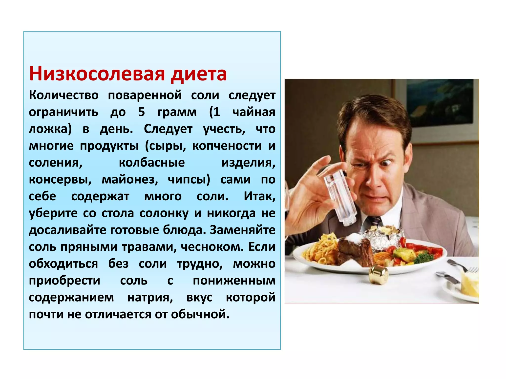 Низкосолевая диета
Количество поваренной соли следует
ограничить до 5 грамм (1 чайная
ложка) в день. Следует учесть, что
многие продукты (сыры, копчености и
соления, колбасные изделия,
консервы, майонез, чипсы) сами по
себе содержат много соли. Итак,
уберите со стола солонку и никогда не
досаливайте готовые блюда. Заменяйте
соль пряными травами, чесноком. Если
обходиться без соли трудно, можно
приобрести соль с пониженным
содержанием натрия, вкус которой
почти не отличается от обычной.
 
