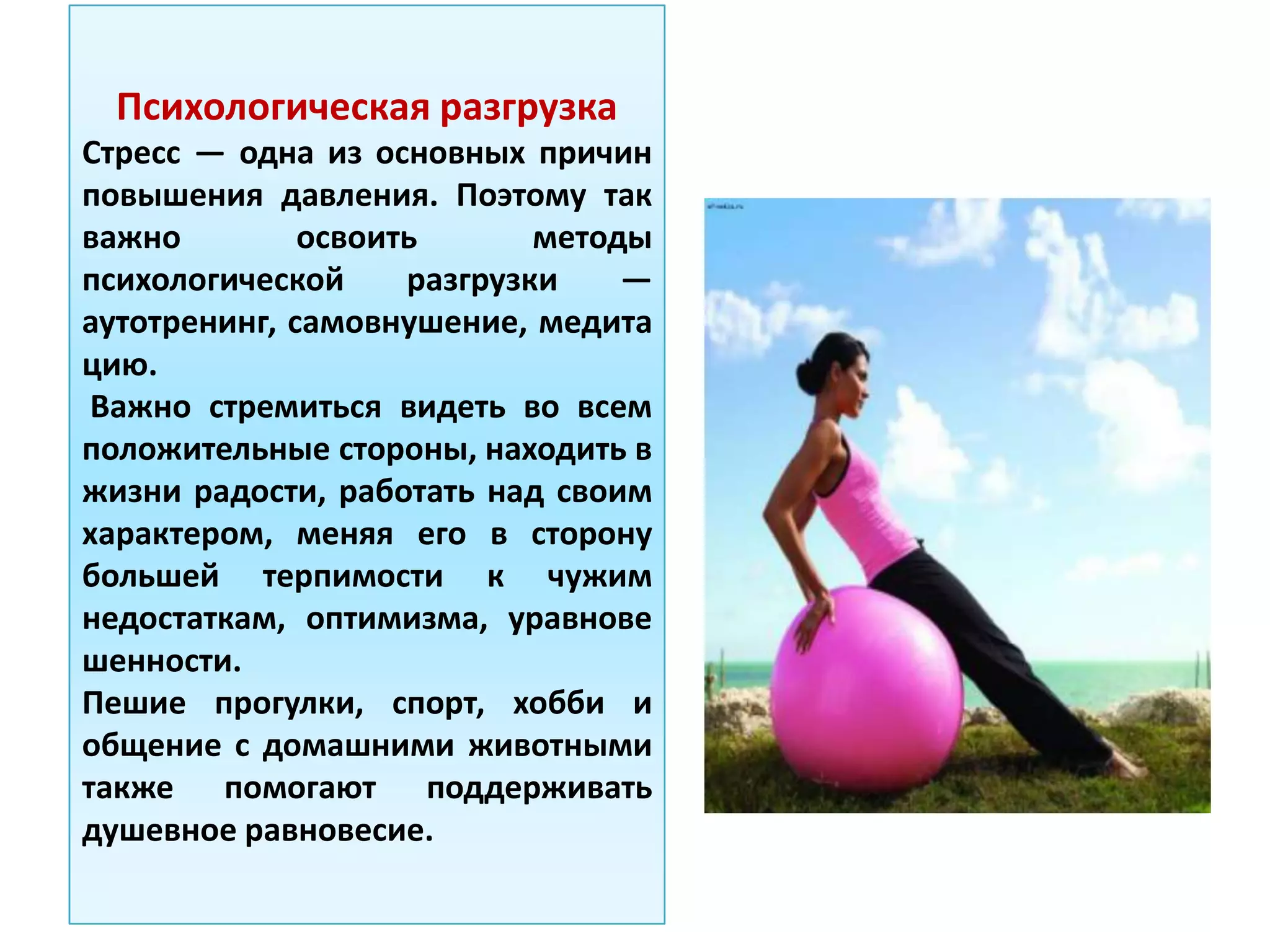 Психологическая разгрузка
Стресс — одна из основных причин
повышения давления. Поэтому так
важно освоить методы
психологической разгрузки —
аутотренинг, самовнушение, медита
цию.
Важно стремиться видеть во всем
положительные стороны, находить в
жизни радости, работать над своим
характером, меняя его в сторону
большей терпимости к чужим
недостаткам, оптимизма, уравнове
шенности.
Пешие прогулки, спорт, хобби и
общение с домашними животными
также помогают поддерживать
душевное равновесие.
 