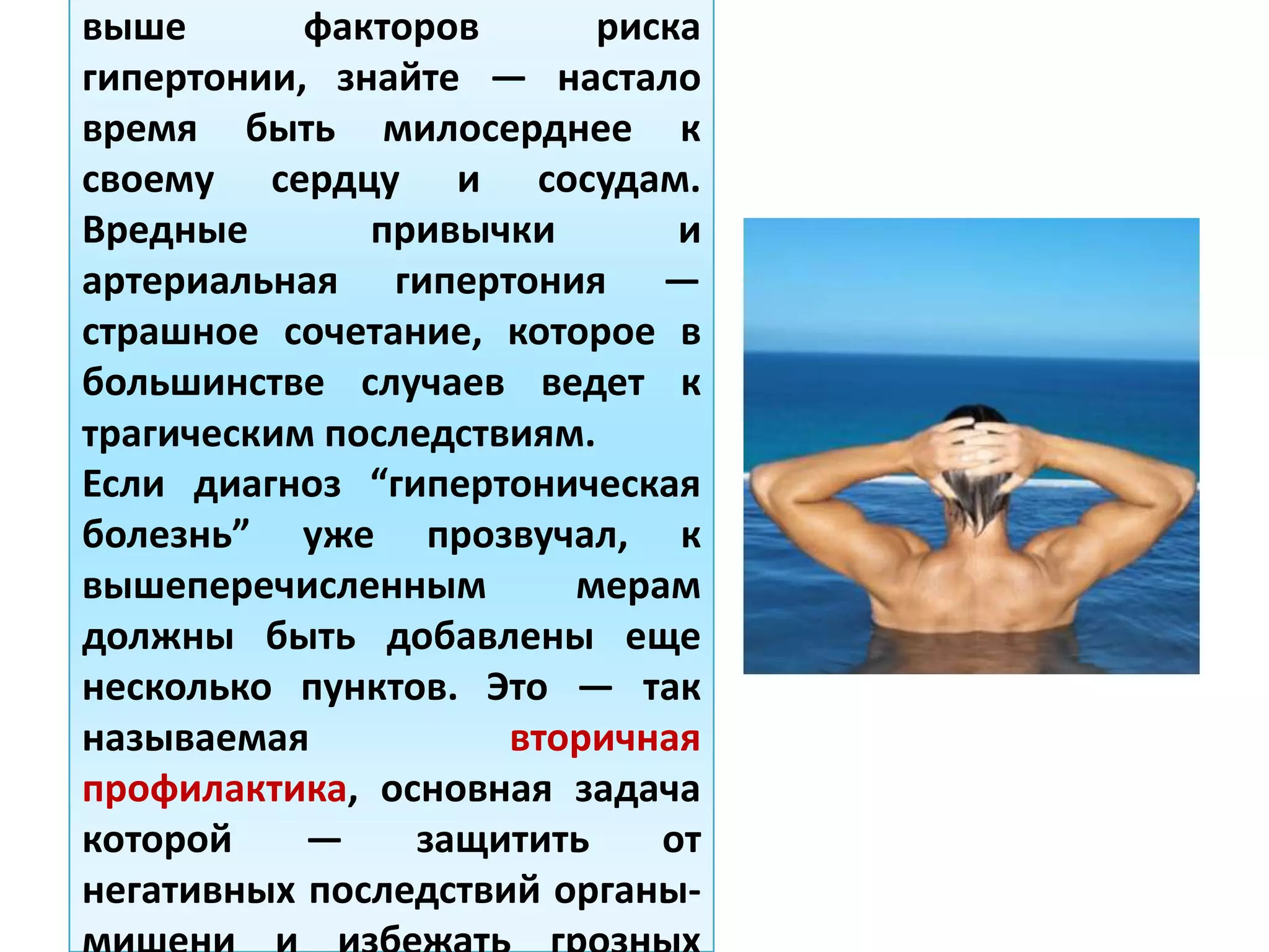 выше факторов риска
гипертонии, знайте — настало
время быть милосерднее к
своему сердцу и сосудам.
Вредные привычки и
артериальная гипертония —
страшное сочетание, которое в
большинстве случаев ведет к
трагическим последствиям.
Если диагноз “гипертоническая
болезнь” уже прозвучал, к
вышеперечисленным мерам
должны быть добавлены еще
несколько пунктов. Это — так
называемая вторичная
профилактика, основная задача
которой — защитить от
негативных последствий органы-
 