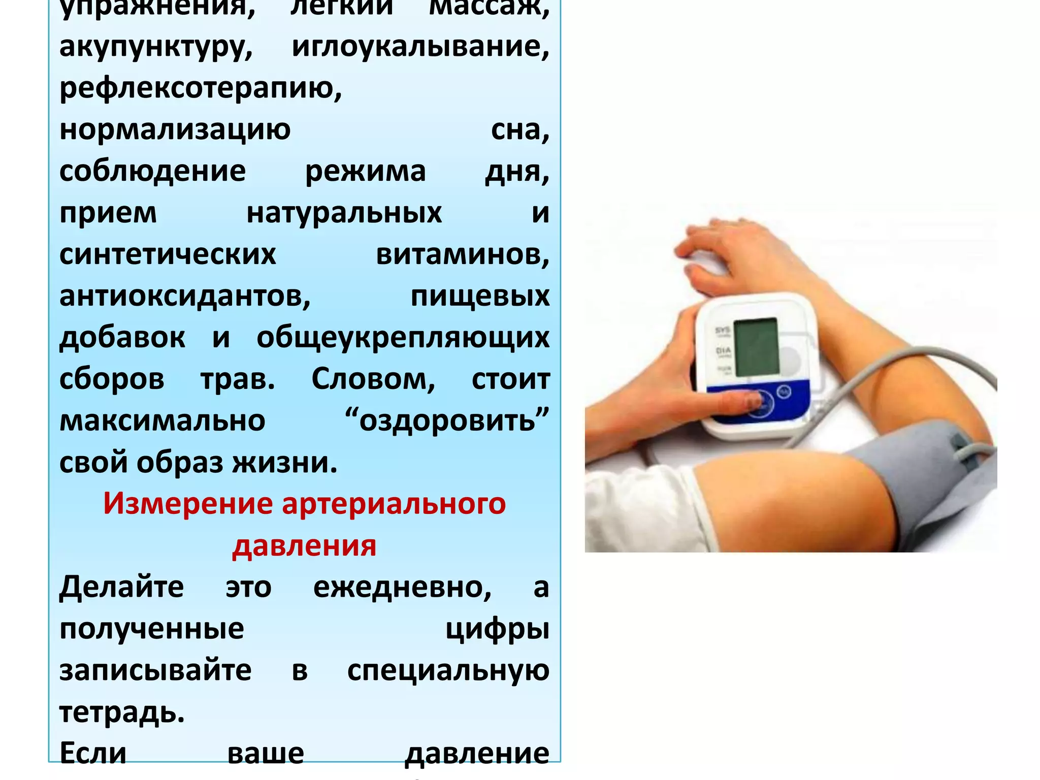 упражнения, легкий массаж,
акупунктуру, иглоукалывание,
рефлексотерапию,
нормализацию сна,
соблюдение режима дня,
прием натуральных и
синтетических витаминов,
антиоксидантов, пищевых
добавок и общеукрепляющих
сборов трав. Словом, стоит
максимально “оздоровить”
свой образ жизни.
Измерение артериального
давления
Делайте это ежедневно, а
полученные цифры
записывайте в специальную
тетрадь.
Если ваше давление
 
