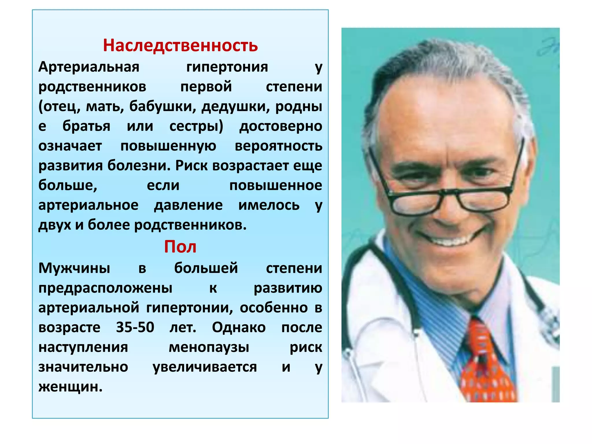 Наследственность
Артериальная гипертония у
родственников первой степени
(отец, мать, бабушки, дедушки, родны
е братья или сестры) достоверно
означает повышенную вероятность
развития болезни. Риск возрастает еще
больше, если повышенное
артериальное давление имелось у
двух и более родственников.
Пол
Мужчины в большей степени
предрасположены к развитию
артериальной гипертонии, особенно в
возрасте 35-50 лет. Однако после
наступления менопаузы риск
значительно увеличивается и у
женщин.
 